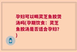 孕妇可以喝灵芝鱼胶煲汤吗(孕期饮食：灵芝鱼胶汤是否适合孕妇？)