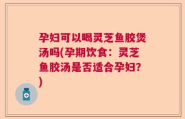 孕妇可以喝灵芝鱼胶煲汤吗(孕期饮食：灵芝鱼胶汤是否适合孕妇？)