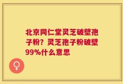 北京同仁堂灵芝破壁孢子粉？灵芝孢子粉破壁99%什么意思