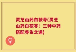 灵芝山药白茯苓(灵芝山药白茯苓：三种中药搭配养生之道)