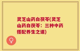 灵芝山药白茯苓(灵芝山药白茯苓：三种中药搭配养生之道)