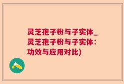 灵芝孢子粉与子实体_灵芝孢子粉与子实体：功效与应用对比)