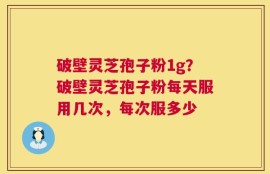 破壁灵芝孢子粉1g？破壁灵芝孢子粉每天服用几次，每次服多少