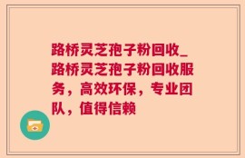 路桥灵芝孢子粉回收_路桥灵芝孢子粉回收服务，高效环保，专业团队，值得信赖