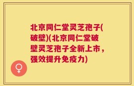 北京同仁堂灵芝孢子(破壁)(北京同仁堂破壁灵芝孢子全新上市，强效提升免疫力)