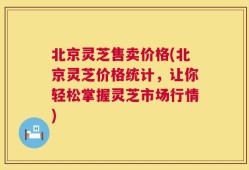 北京灵芝售卖价格(北京灵芝价格统计，让你轻松掌握灵芝市场行情)