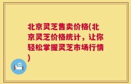 北京灵芝售卖价格(北京灵芝价格统计，让你轻松掌握灵芝市场行情)