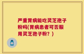 严重胃病能吃灵芝孢子粉吗(胃病患者可否服用灵芝孢子粉？)
