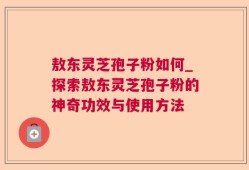 敖东灵芝孢子粉如何_探索敖东灵芝孢子粉的神奇功效与使用方法