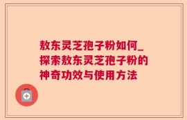 敖东灵芝孢子粉如何_探索敖东灵芝孢子粉的神奇功效与使用方法