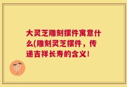 大灵芝雕刻摆件寓意什么(雕刻灵芝摆件，传递吉祥长寿的含义！