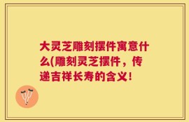 大灵芝雕刻摆件寓意什么(雕刻灵芝摆件，传递吉祥长寿的含义！