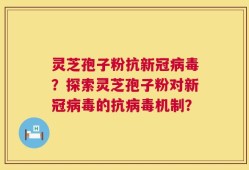 灵芝孢子粉抗新冠病毒？探索灵芝孢子粉对新冠病毒的抗病毒机制？