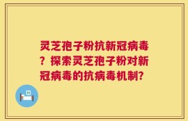 灵芝孢子粉抗新冠病毒？探索灵芝孢子粉对新冠病毒的抗病毒机制？