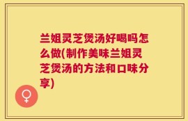 兰姐灵芝煲汤好喝吗怎么做(制作美味兰姐灵芝煲汤的方法和口味分享)