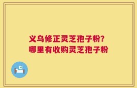 义乌修正灵芝孢子粉？哪里有收购灵芝孢子粉