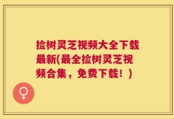 捡树灵芝视频大全下载最新(最全捡树灵芝视频合集，免费下载！)