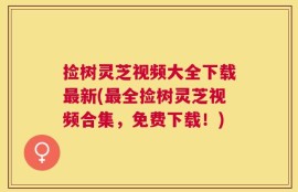 捡树灵芝视频大全下载最新(最全捡树灵芝视频合集，免费下载！)