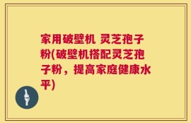 家用破壁机 灵芝孢子粉(破壁机搭配灵芝孢子粉，提高家庭健康水平)