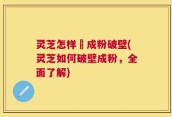 灵芝怎样嚰成粉破壁(灵芝如何破壁成粉，全面了解)