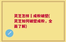 灵芝怎样嚰成粉破壁(灵芝如何破壁成粉，全面了解)