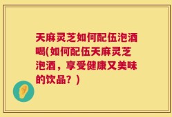 天麻灵芝如何配伍泡酒喝(如何配伍天麻灵芝泡酒，享受健康又美味的饮品？)