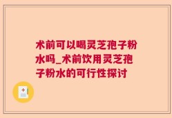 术前可以喝灵芝孢子粉水吗_术前饮用灵芝孢子粉水的可行性探讨