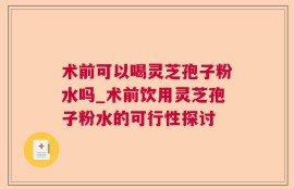 术前可以喝灵芝孢子粉水吗_术前饮用灵芝孢子粉水的可行性探讨
