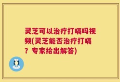 灵芝可以治疗打嗝吗视频(灵芝能否治疗打嗝？专家给出解答)