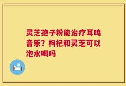灵芝孢子粉能治疗耳鸣音乐？枸杞和灵芝可以泡水喝吗
