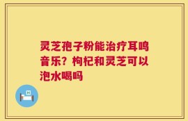灵芝孢子粉能治疗耳鸣音乐？枸杞和灵芝可以泡水喝吗