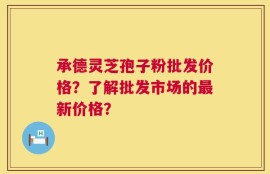 承德灵芝孢子粉批发价格？了解批发市场的最新价格？