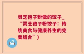 灵芝孢子粉做的饺子_“灵芝孢子粉饺子：传统美食与健康养生的完美结合”)