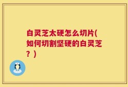 白灵芝太硬怎么切片(如何切割坚硬的白灵芝？)