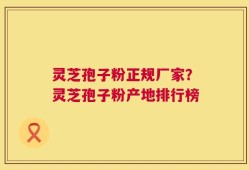 灵芝孢子粉正规厂家？灵芝孢子粉产地排行榜