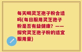 每天喝灵芝孢子粉合适吗(每日服用灵芝孢子粉是否有益健康？——探究灵芝孢子粉的适宜服用量)