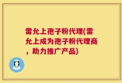 雷允上孢子粉代理(雷允上成为孢子粉代理商，助力推广产品)
