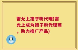 雷允上孢子粉代理(雷允上成为孢子粉代理商，助力推广产品)