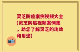 灵芝防癌案例视频大全(灵芝防癌视频案例集，助您了解灵芝的功效和用途)