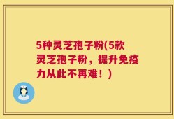 5种灵芝孢子粉(5款灵芝孢子粉，提升免疫力从此不再难！)