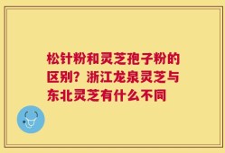 松针粉和灵芝孢子粉的区别？浙江龙泉灵芝与东北灵芝有什么不同
