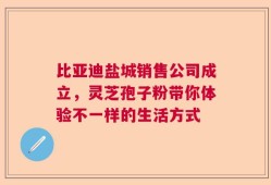 比亚迪盐城销售公司成立，灵芝孢子粉带你体验不一样的生活方式
