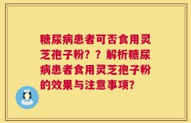 糖尿病患者可否食用灵芝孢子粉？？解析糖尿病患者食用灵芝孢子粉的效果与注意事项？