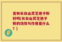 吉林长白山灵芝孢子粉好吗(长白山灵芝孢子粉的功效与作用是什么？)