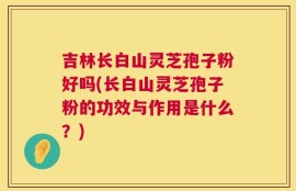 吉林长白山灵芝孢子粉好吗(长白山灵芝孢子粉的功效与作用是什么？)