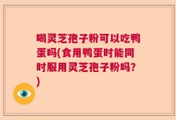 喝灵芝孢子粉可以吃鸭蛋吗(食用鸭蛋时能同时服用灵芝孢子粉吗？)