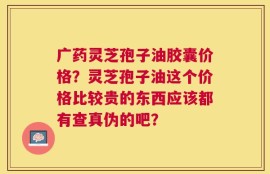 广药灵芝孢子油胶囊价格？灵芝孢子油这个价格比较贵的东西应该都有查真伪的吧？