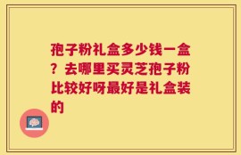 孢子粉礼盒多少钱一盒？去哪里买灵芝孢子粉比较好呀最好是礼盒装的