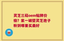 灵芝三萜oem贴牌价格？紫一破壁灵芝孢子粉到哪里买最好