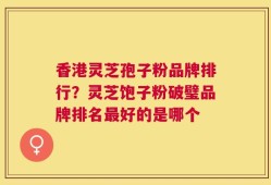香港灵芝孢子粉品牌排行？灵芝饱子粉破璧品牌排名最好的是哪个